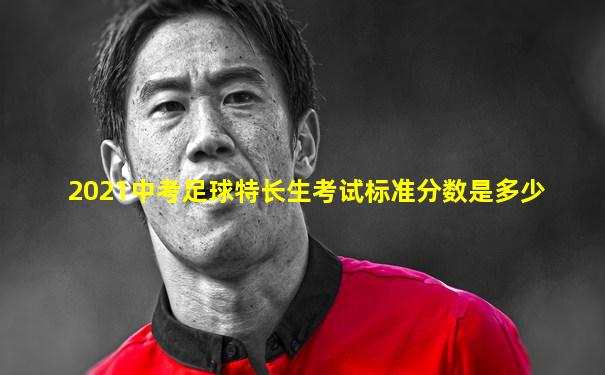 2021中考足球特长生考试标准分数是多少