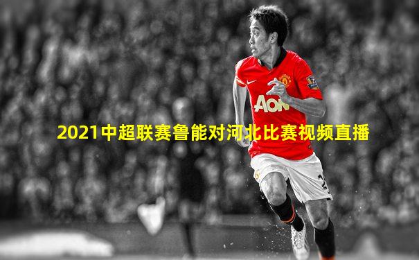 2021中超联赛鲁能对河北比赛视频直播