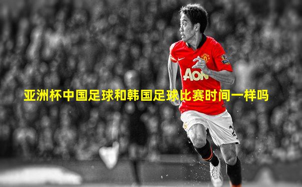 亚洲杯中国足球和韩国足球比赛时间一样吗