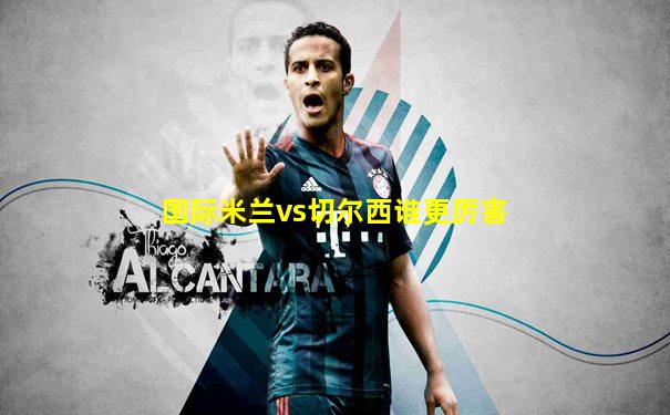 国际米兰vs切尔西谁更厉害