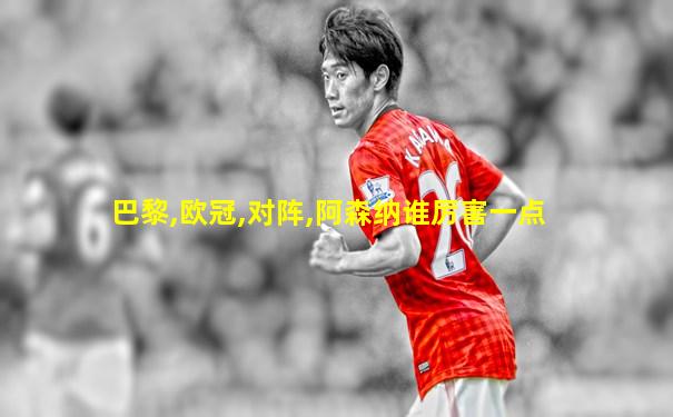 巴黎,欧冠,对阵,阿森纳谁厉害一点