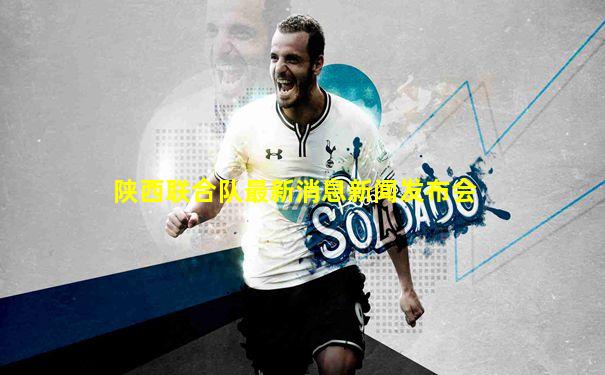 陕西联合队最新消息新闻发布会